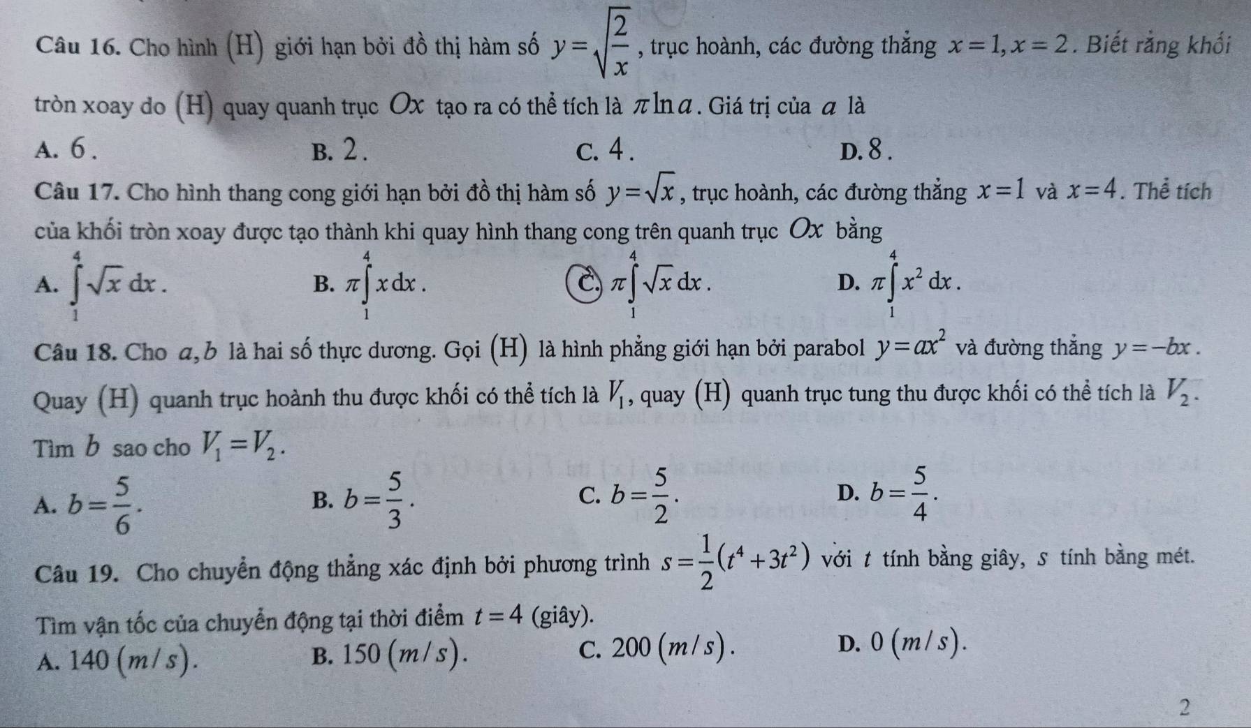 Cho hình (H) giới hạn bởi đồ thị hàm số y=sqrt(frac 2)x , trục hoành, các đường thắng x=1,x=2. Biết rằng khối
tròn xoay do (H) quay quanh trục Ox tạo ra có thể tích là πlnā. Giá trị của ā là
A. 6 . B. 2 . c. 4 . D. 8 .
Câu 17. Cho hình thang cong giới hạn bởi đồ thị hàm số y=sqrt(x) , trục hoành, các đường thẳng x=1 và x=4. Thể tích
của khối tròn xoay được tạo thành khi quay hình thang cong trên quanh trục Ox bằng
A. ∈tlimits _1^(4sqrt x)dx. π ∈tlimits _1^(4xdx. π ∈tlimits _1^4sqrt x)dx. π ∈tlimits _1^(4x^2)dx.
B.
C
D.
Câu 18. Cho a,b là hai số thực dương. Gọi (H) là hình phẳng giới hạn bởi parabol y=ax^2 và đường thắng y=-bx.
Quay (H) quanh trục hoành thu được khối có thể tích là V_1 , quay (H) quanh trục tung thu được khối có thể tích là V_2.
Tìm b sao cho V_1=V_2.
A. b= 5/6 . b= 5/3 . C. b= 5/2 . D. b= 5/4 .
B.
Câu 19. Cho chuyển động thẳng xác định bởi phương trình s= 1/2 (t^4+3t^2) với t tính bằng giây, s tính bằng mét.
Tìm vận tốc của chuyển động tại thời điểm t=4 (giây).
A. 140 (m/ s). B. 150 (m/s). C. 200 (m / s) .
D. 0(m/s).
2