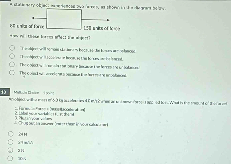 A stationary object experiences two forces, as shown in the diagram below.
How will these forces affect the object?
The object will remain stationary because the forces are balanced.
The object will accelerate because the forces are balanced.
The object will remain stationary because the forces are unbalanced.
The object will accelerate because the forces are unbalanced.
18 Multiple Choice 1 point
An object with a mass of 6.0 kg accelerates 4.0 m/s2 when an unknown force is applied to it. What is the amount of the force?
1. Formula: Force = (mass)(acceleration)
2. Label your variables (List them)
3. Plug in your values
4. Chug out an answer (enter them in your calculator)
24 N
24 m/s/s
2 N
10 N