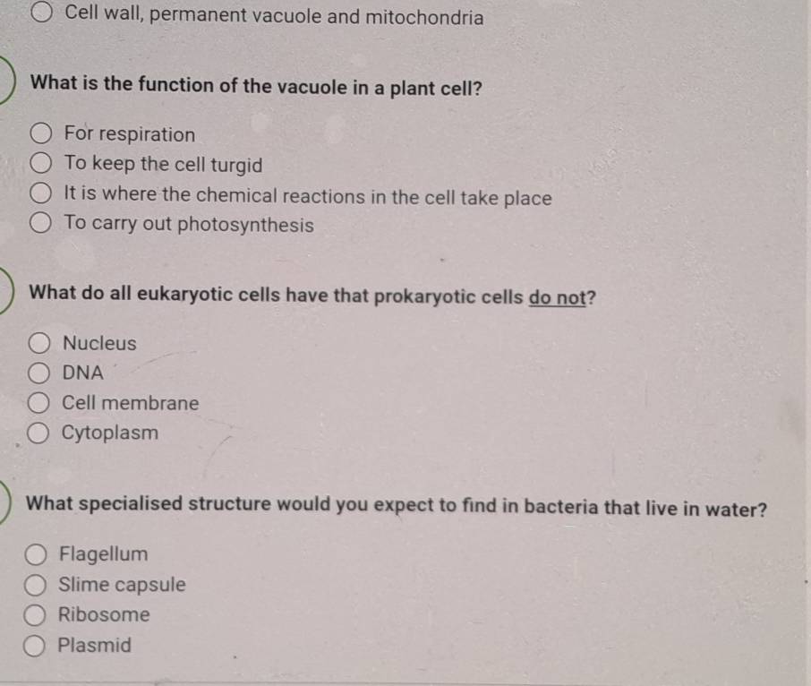 Cell wall, permanent vacuole and mitochondria
What is the function of the vacuole in a plant cell?
For respiration
To keep the cell turgid
It is where the chemical reactions in the cell take place
To carry out photosynthesis
What do all eukaryotic cells have that prokaryotic cells do not?
Nucleus
DNA
Cell membrane
Cytoplasm
What specialised structure would you expect to find in bacteria that live in water?
Flagellum
Slime capsule
Ribosome
Plasmid