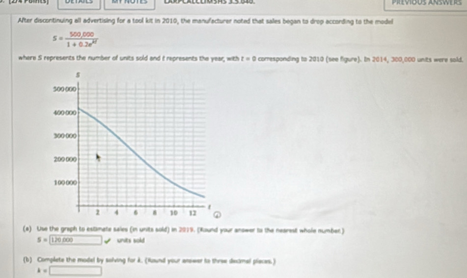 After discontinuing all advertising for a tool kit in 2010, the manufacturer noted that sales began to drop according to the model
s= (500,000)/1+0.2e^(kt) 
where S represents the number of units sold and it represents the year, with z=0 corresponding to 2010 (see figure). In 2014, 300,000 units were sold. 
(a) Use the graph to estimete sales (in units sold) in 2019. (Round your anower to the nearest whole number)
5=□ 120,000 units sold 
(b) Complete the model by solving for k. (ind your anower to theee distmall places.)
k=□