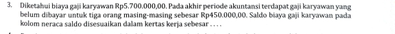 Diketahui biaya gaji karyawan Rp5.700.000,00. Pada akhir periode akuntansi terdapat gaji karyawan yang 
belum dibayar untuk tiga orang masing-masing sebesar Rp450.000,00. Saldo biaya gaji karyawan pada 
kolom neraca saldo disesuaikan dalam kertas kerja sebesar . . . .