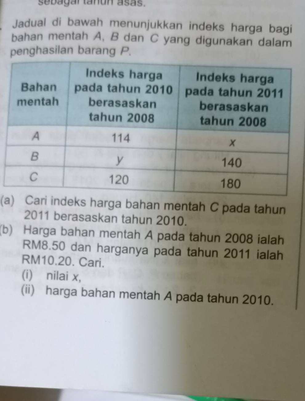 sebagar tañun asas. 
Jadual di bawah menunjukkan indeks harga bagi 
bahan mentah A, B dan C yang digunakan dalam 
penghasilan barang P. 
(ari indeks harga bahan mentah C pada tahun 
2011 berasaskan tahun 2010. 
(b) Harga bahan mentah A pada tahun 2008 ialah
RM8.50 dan harganya pada tahun 2011 ialah
RM10.20. Cari. 
(i) nilai x, 
(ii) harga bahan mentah A pada tahun 2010.