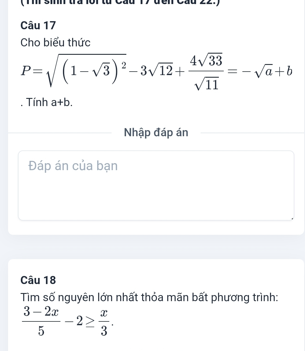 Cáu 22.) 
Câu 17 
Cho biểu thức
P=sqrt((1-sqrt 3))^2-3sqrt(12)+ 4sqrt(33)/sqrt(11) =-sqrt(a)+b
Tính a+b. 
Nhập đáp án 
Đáp án của bạn 
Câu 18 
Tìm số nguyên lớn nhất thỏa mãn bất phương trình:
 (3-2x)/5 -2≥  x/3 .