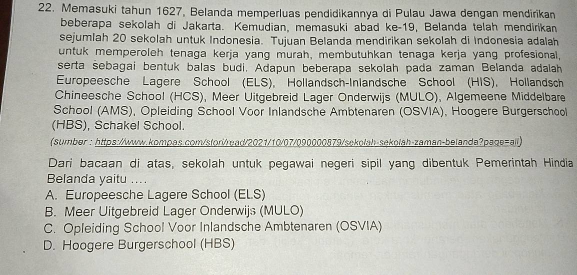 Memasuki tahun 1627, Belanda memperluas pendidikannya di Pulau Jawa dengan mendirikan
beberapa sekolah di Jakarta. Kemudian, memasuki abad ke- 19, Belanda telah mendirikan
sejumlah 20 sekolah untuk Indonesia. Tujuan Belanda mendirikan sekolah di Indonesia adalah
untuk memperoleh tenaga kerja yang murah, membutuhkan tenaga kerja yang profesional,
serta sebagai bentuk balas budi. Adapun beberapa sekolah pada zaman Belanda adalah
Europeesche Lagere School (ELS), Hollandsch-Inlandsche School (HIS), Hollandsch
Chineesche School (HCS), Meer Uitgebreid Lager Onderwijs (MULO), Algemeene Middelbare
School (AMS), Opleiding School Voor Inlandsche Ambtenaren (OSVIA), Hoogere Burgerschool
(HBS), Schakel School.
(sumber : https://www.kompas.com/stori/read/2021/10/07/090000879/sekolah-sekolah-zaman-belanda?paqe=all)
Dari bacaan di atas, sekolah untuk pegawai negeri sipil yang dibentuk Pemerintah Hindia
Belanda yaitu ....
A. Europeesche Lagere School (EL.S)
B. Meer Uitgebreid Lager Onderwijs (MULO)
C. Opleiding School Voor Inlandsche Ambtenaren (OSVIA)
D. Hoogere Burgerschool (HBS)