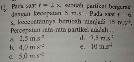 Pada saat t=2s , sebuah partikel bergerak
dengan kecepatan 5m.s^(-1). Pada saat t=6
s, kecepatannya berubah menjadi 15m.s^(-1). 
Percepatan rata-rata partikel adalah ....
a. 2,5m.s^(-2) d. 7,5m.s^(-2)
b. 4,0m.s^(-2) e. 10m.s^(-2)
C. 5,0m.s^(-2)