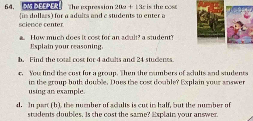 DIG DEEPER The expression 20a+13c is the cost 
(in dollars) for a adults and c students to enter a 
science center. 
a. How much does it cost for an adult? a student? 
Explain your reasoning. 
b. Find the total cost for 4 adults and 24 students. 
c. You find the cost for a group. Then the numbers of adults and students 
in the group both double. Does the cost double? Explain your answer 
using an example. 
d. In part (b), the number of adults is cut in half, but the number of 
students doubles. Is the cost the same? Explain your answer.