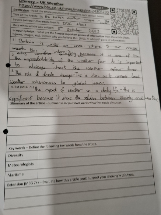 Literacy - UK Weather Week 2
https://www.bbc.co.uk/news/magazine-24305230
GeoReview - Read the article provided and complete each section below
Title of the Article:
Source (where is the article from?):
Date when article was written:
In your opinion - what are the 3 most important pieces of information from the article ifacts
figures, images, etc). Explain why you believe this. [MEG 7+ add a 4^n piece of information]
1
1
3.
4. Ext (MEG 7+
Summary of the article - summarise in your own words what the article discusses 
Key words - Define the following key words from the article.
Diversity
Meteorologists
Maritime
Extension (MEG 7+) - Evaluate how this article could support your learning in this term.