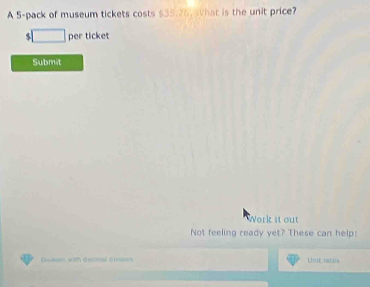 A 5 -pack of museum tickets costs $35/26. hat is the unit price?
$□ per ticket 
Submit 
Work it out 
Not feeling ready yet? These can help: 
Dusan with desioal divinrs Uut rates