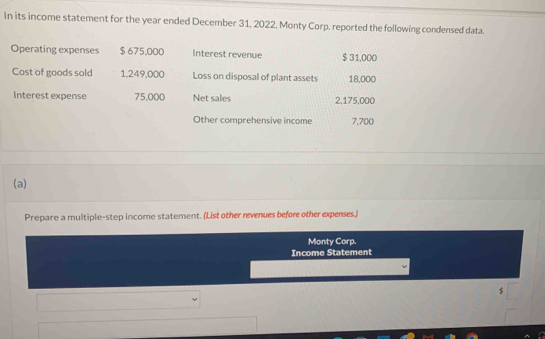 In its income statement for the year ended December 31, 2022, Monty Corp. reported the following condensed data. 
Operating expenses $ 675,000 Interest revenue $ 31,000
Cost of goods sold 1,249,000 Loss on disposal of plant assets 18,000
Interest expense 75,000 Net sales 2,175,000
Other comprehensive income 7,700
(a) 
Prepare a multiple-step income statement. (List other revenues before other expenses.) 
Monty Corp. 
Income Statement
$