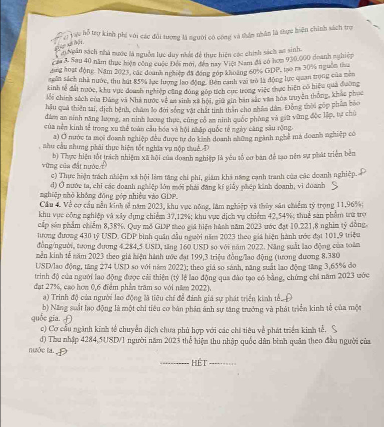 c) Vực hỗ trợ kinh phí với các đổi tượng là người có công và thân nhân là thực hiện chính sách trợ
gúp xã hội
Nới Ngân sách nhà nước là nguồn lực duy nhất đề thực hiện các chính sách an sinh.
cầu 3. Sau 40 năm thực hiện công cuộc Đổi mới, đến nay Việt Nam đã có hơn 930.000 doanh nghiệp
dăng hoạt động. Năm 2023, các doanh nghiệp đã đóng góp khoảng 60% GDP, tạo ra 30% nguồn thu
sgân sách nhà nước, thu hút 85% lực lượng lao động. Bên cạnh vai trò là động lực quan trọng của nền
kinh tế đất nước, khu vực đoanh nghiệp cũng đóng góp tích cực trong việc thực hiện có hiệu quả đường
lối chính sách của Đảng và Nhà nước về an sinh xã hội, giữ gin bản sắc văn hóa truyền thống, khắc phục
hậu quả thiên tai, dịch bệnh, châm lo đời sống vật chất tinh thần cho nhân dân. Đồng thời góp phần bào
đảm an ninh năng lượng, an ninh lương thực, cũng cổ an ninh quốc phòng và giữ vững độc lập, tự chủ
của nền kinh tế trong xu thế toàn cầu hóa và hội nhập quốc tế ngày càng sâu rộng.
a) Ở nước ta mọi doanh nghiệp đều được tự do kinh doanh những ngành nghề mả doanh nghiệp có
nhu cầu nhưng phải thực hiện tốt nghĩa vụ nộp thuế. Đ
b) Thực hiện tốt trách nhiệm xã hội của doanh nghiệp là yểu tố cơ bản để tạo nên sự phát triển bền
vũng của đất nước.
c) Thực hiện trách nhiệm xã hội làm tăng chi phí, giảm khả năng cạnh tranh của các doanh nghiệp.
d) Ở nước ta, chỉ các doanh nghiệp lớn mới phải đăng kí giấy phép kinh doanh, vi doanh
nghiệp nhỏ không đóng góp nhiều vào GDP.
Câu 4. Về cơ cầu nền kinh tế năm 2023, khu vực nông, lâm nghiệp và thủy sản chiếm tỷ trọng 11,96%;
khu vực công nghiệp và xây dựng chiếm 37,12%; khu vực dịch vụ chiểm 42,54%; thuể sản phẩm trừ trợ
cắp sản phẩm chiếm 8,38%. Quy mô GDP theo giá hiện hành năm 2023 ước đạt 10.221,8 nghìn tý đồng.
tương đương 430 tỷ USD. GDP binh quân đầu người năm 2023 theo giá hiện hành ước đạt 101,9 triệu
đồng/người, tương đương 4.284,5 USD, tăng 160 USD so với năm 2022. Năng suất lao động của toàn
nền kinh tế năm 2023 theo giá hiện hành ước đạt 199,3 triệu đồng/lao động (tương đương 8.380
USD/lao động, tăng 274 USD so với năm 2022); theo giá so sánh, năng suất lao động tăng 3,65% do
trinh độ của người lao động được cải thiện (tỷ lệ lao động qua đào tạo có bằng, chứng chỉ năm 2023 ước
đạt 27%, cao hơn 0,6 điểm phần trăm so với năm 2022).
a) Trình độ của người lao động là tiêu chí để đánh giá sự phát triển kinh tế
b) Năng suất lao động là một chỉ tiêu cơ bản phản ánh sự tăng trưởng và phát triển kinh tế của một
quốc gia. 
c) Cơ cấu ngành kinh tế chuyển dịch chưa phù hợp với các chỉ tiêu về phát triển kinh tế.
d) Thu nhập 4284,5USD/1 người năm 2023 thể hiện thu nhập quốc dân bình quân theo đầu người của
nước ta.
_HÉt_