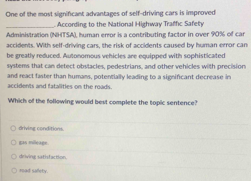 One of the most significant advantages of self-driving cars is improved
_. According to the National Highway Traffıc Safety
Administration (NHTSA), human error is a contributing factor in over 90% of car
accidents. With self-driving cars, the risk of accidents caused by human error can
be greatly reduced. Autonomous vehicles are equipped with sophisticated
systems that can detect obstacles, pedestrians, and other vehicles with precision
and react faster than humans, potentially leading to a significant decrease in
accidents and fatalities on the roads.
Which of the following would best complete the topic sentence?
driving conditions.
gas mileage.
driving satisfaction.
road safety.