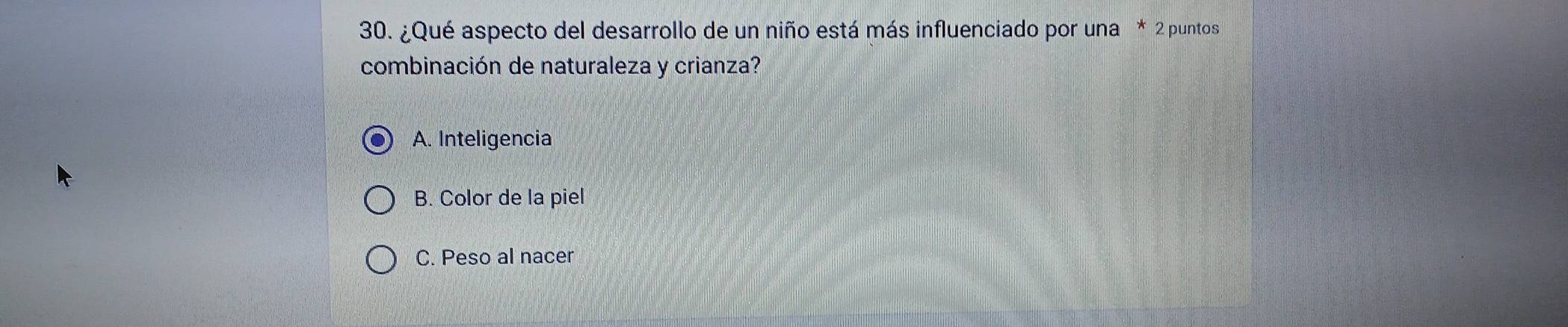 ¿Qué aspecto del desarrollo de un niño está más influenciado por una * 2 puntos
combinación de naturaleza y crianza?
A. Inteligencia
B. Color de la piel
C. Peso al nacer