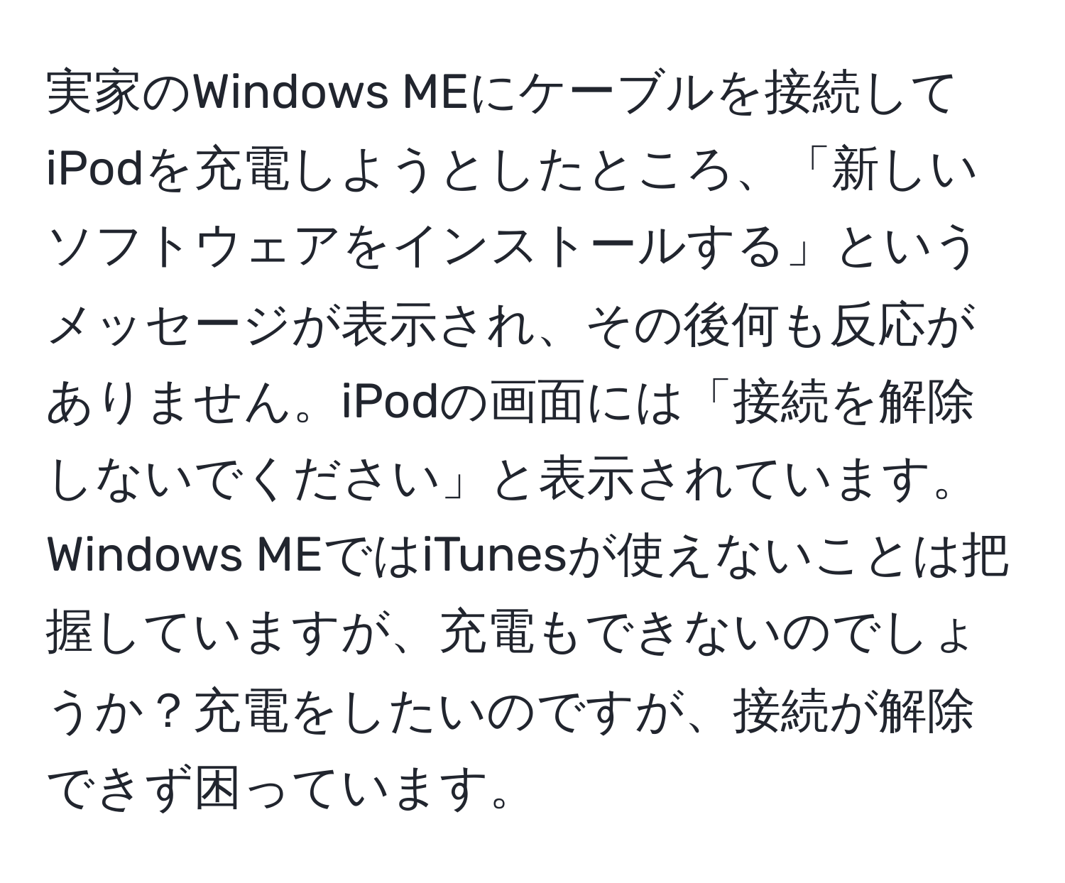 実家のWindows MEにケーブルを接続してiPodを充電しようとしたところ、「新しいソフトウェアをインストールする」というメッセージが表示され、その後何も反応がありません。iPodの画面には「接続を解除しないでください」と表示されています。Windows MEではiTunesが使えないことは把握していますが、充電もできないのでしょうか？充電をしたいのですが、接続が解除できず困っています。