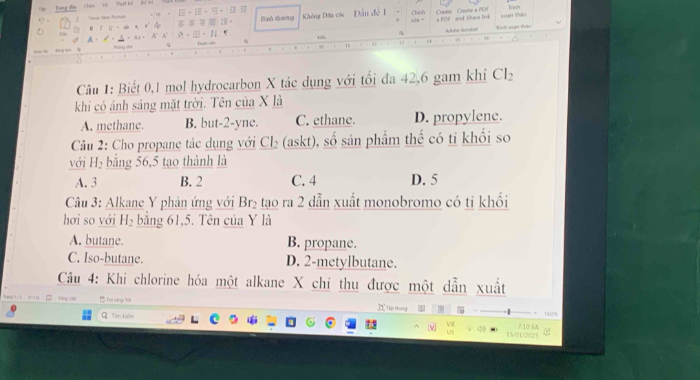 Trang đầu Chên Về Thiết kế bộ m
Timas New Roman .M· IE· |E· |E· |E|| Bình thường Không Dân các Đầu đề 1 Chính Create Create a PDF Trình
A· C· A· A· A^(·)A^(·) △ +[E]· [I U 1 a PDF and Share link soan tháo
BIU=abx, x^2Ap x=□ :□ :□
Kểi Adobe Arroba Trình soạn thảo
kāng tr pháng chǔ Duân văn
14
1
Câu 1: Biết 0,1 mol hydrocarbon X tác dụng với tối đa 42, 6 gam khí Cl_2
khi có ánh sáng mặt trời. Tên của X là
A. methane. B. but -2 -yne. C. ethane. D. propylene.
Câu 2: Cho propane tác dụng với Cl₂ (askt), số sản phẩm thế có tỉ khối so
với H₂ bằng 56, 5 tạo thành là
A. 3 B. 2 C. 4 D. 5
Câu 3: Alkane Y phản ứng với Br₂ tạo ra 2 dẫn xuất monobromo có tỉ khối
hơi so với H_2 bằng 61, 5. Tên của Y là
A. butane. B. propane.
C. Iso-butane. D. 2 -metylbutane.
Câu 4: Khi chlorine hóa một alkane X chỉ thu được một dẫn xuất
ag ' 41' t . Ting vier Trê năng Tội ]D Tập trung
160%
Q Tìm kiểm 7:10 SA C
15/01/2025