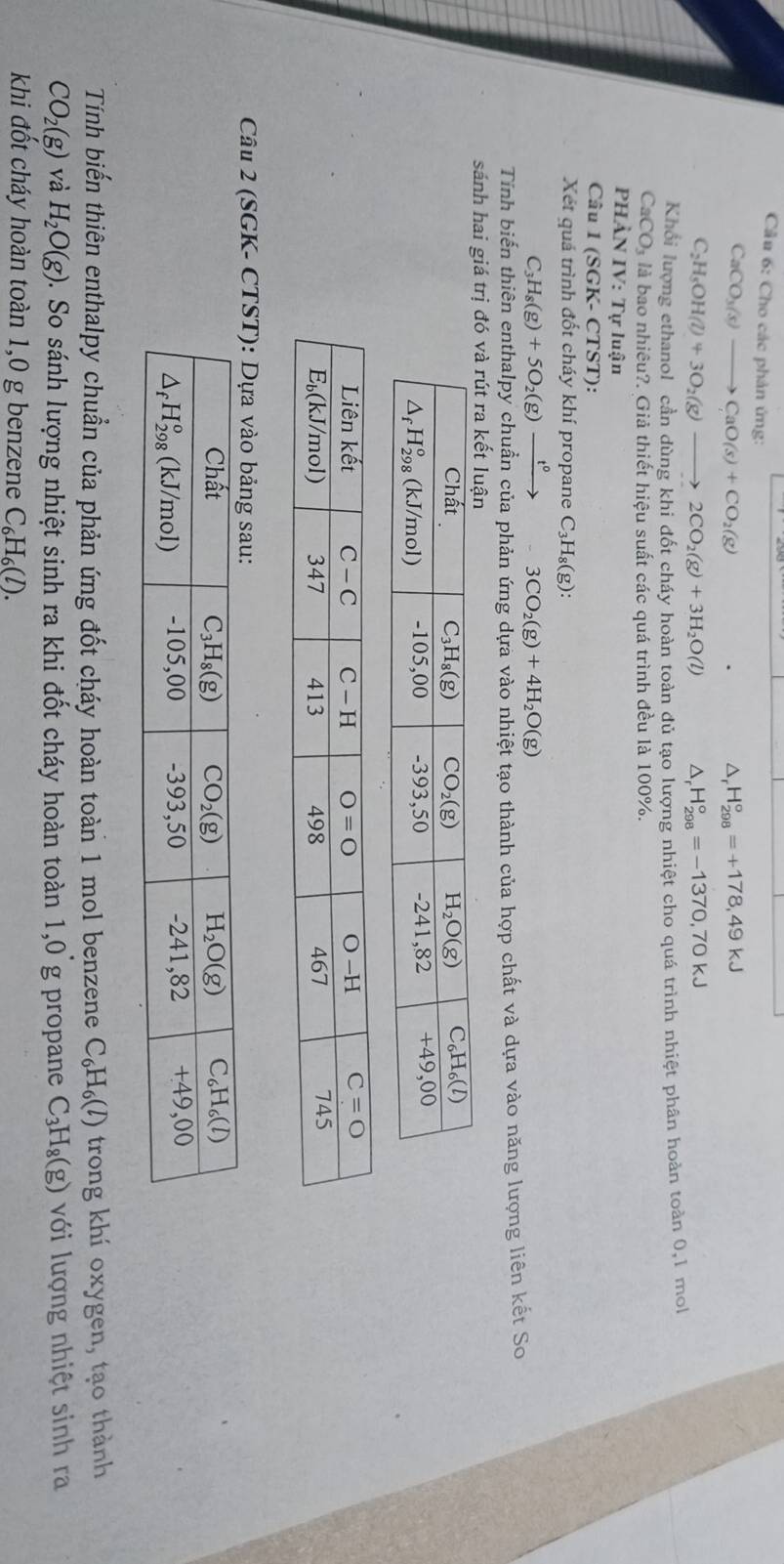 Cầu 6: Cho các phản ứng:
CaCO_3(s)to CaO(s)+CO_2(g)
D H_(298)°=+178,49kJ
C_2H_5OH(l)+3O_2(g)to 2CO_2(g)+3H_2O(l) △ H_(298)°=-1370,70kJ
Khối lượng ethanol cần dùng khi đốt cháy hoàn toàn đủ tạo lượng nhiệt cho quá trình nhiệt phân hoàn toàn 0,1 mol
CaCO_3 là bao nhiêu?. Giả thiết hiệu suất các quá trình đều là 100%.
phàn IV : Tự luận
Câu 1 (SGK- CTST):
Xét quá trình đốt cháy khí propane C_3H_8(g):
C_3H_8(g)+5O_2(g)xrightarrow t^0-3CO_2(g)+4H_2O(g)
Tinh biến thiên enthalpy chuần của phản ứng dựa vào nhiệt tạo thành của hợp chất và dựa vào năng lượng liên kết So
sánh hai giá tr
Câu 2 (SGK- C
Tính biến thiên enthalpy chuẩn của phản ứng đốt cháy hoàn toàn 1 mol benzene C_6H_6(l) trong khí oxygen, tạo thành
CO_2(g) và H_2O(g) 0. So sánh lượng nhiệt sinh ra khi đốt cháy hoàn toàn 1,0 g propane C_3H_8(g) với lượng nhiệt sinh ra
khi đốt cháy hoàn toàn 1,0 g benzene C_6H_6(l).