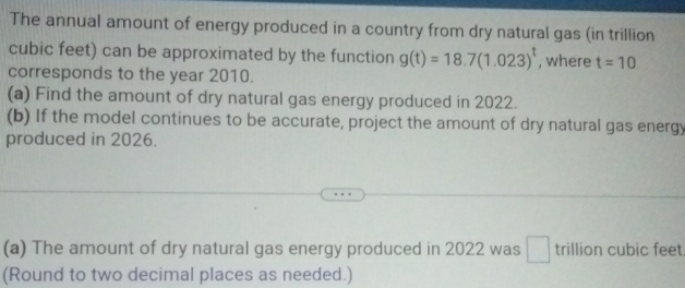 The annual amount of energy produced in a country from dry natural gas (in trillion
cubic feet) can be approximated by the function g(t)=18.7(1.023)^t , where t=10
corresponds to the year 2010. 
(a) Find the amount of dry natural gas energy produced in 2022. 
(b) If the model continues to be accurate, project the amount of dry natural gas energy 
produced in 2026. 
(a) The amount of dry natural gas energy produced in 2022 was trillion cubic feet
(Round to two decimal places as needed.)