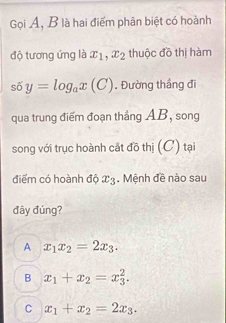 Gọi A, B là hai điểm phân biệt có hoành
độ tương ứng là x_1, x_2 thuộc đồ thị hàm
số y=log _ax(C). Đường thẳng đi
qua trung điểm đoạn thẳng AB, song
song với trục hoành cắt đồ thị (C) tại
điểm có hoành độ x_3. Mệnh đề nào sau
đây đúng?
A x_1x_2=2x_3.
B x_1+x_2=x_3^(2.
C x_1)+x_2=2x_3.