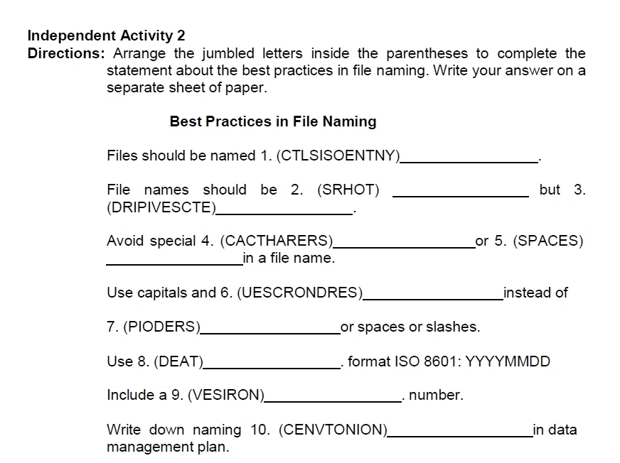 Independent Activity 2 
Directions: Arrange the jumbled letters inside the parentheses to complete the 
statement about the best practices in file naming. Write your answer on a 
separate sheet of paper. 
Best Practices in File Naming 
Files should be named 1. (CTLSISOENTNY)_ 
File names should be 2. (SRHOT) _but 3. 
(DRIPIVESCTE)_ 
Avoid special 4. (CACTHARERS)_ or 5. (SPACES) 
_in a file name. 
Use capitals and 6. (UESCRONDRES)_ instead of 
7. (PIODERS)_ or spaces or slashes. 
Use 8. (DEAT)_ . format ISO 8601: YYYYMMDD 
Include a 9. (VESIRON)_ . number. 
Write down naming 10. (CENVTONION)_ in data 
management plan.