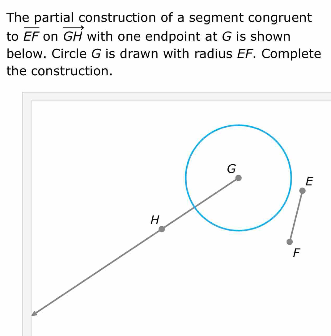 The partial construction of a segment congruent 
to overline EF on vector GH with one endpoint at G is shown 
below. Circle G is drawn with radius EF. Complete 
the construction.