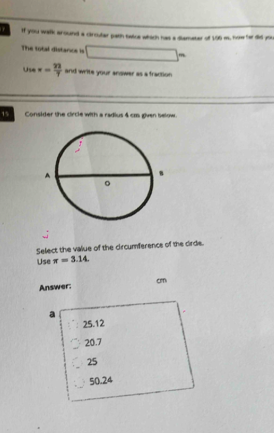 If you walk around a circular path telce which has a diameter of 160 m. now far did you
The total distance is _4 □  
Use π = 22/7  and write your answer as a fraction 
15 Consider the circle with a radius 4 cm given below.
Select the value of the circumference of the circle.
Use π =3.14. 
Answer: cm
a
25.12
20.7
25
50,24