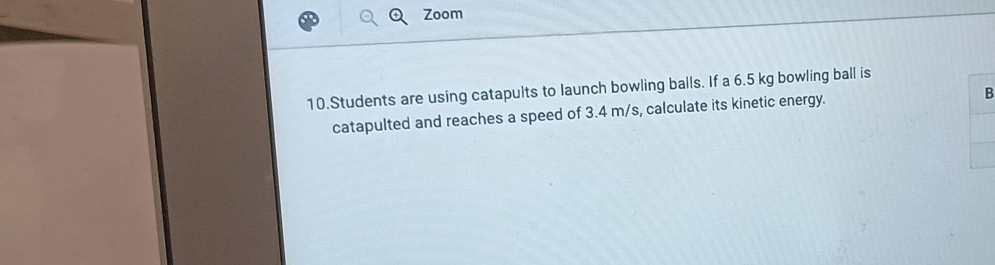 Zoom 
10.Students are using catapults to launch bowling balls. If a 6.5 kg bowling ball is 
catapulted and reaches a speed of 3.4 m/s, calculate its kinetic energy. 
B