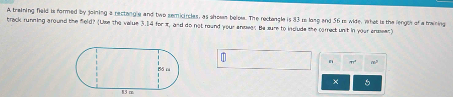 A training field is formed by joining a rectangle and two semicircles, as shown below. The rectangle is 83 m long and 56 m wide. What is the length of a training 
track running around the field? (Use the value 3.14 for π, and do not round your answer. Be sure to include the correct unit in your answer.)
m m^2 m^3
×