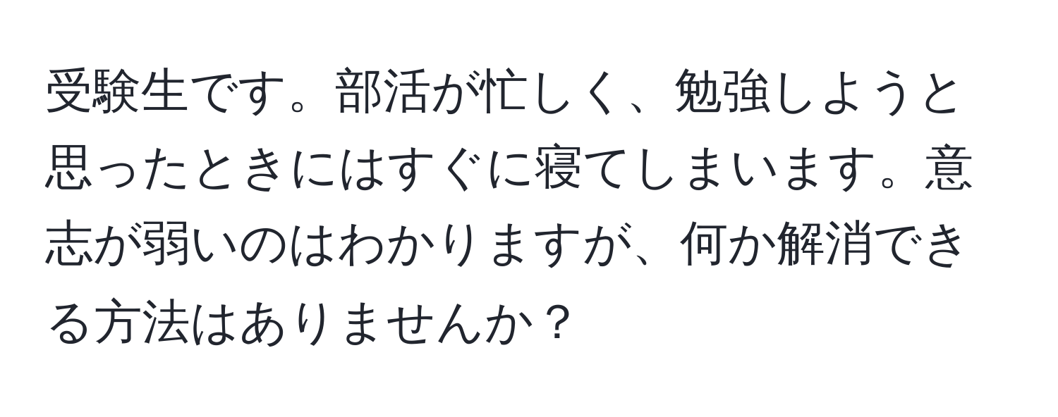 受験生です。部活が忙しく、勉強しようと思ったときにはすぐに寝てしまいます。意志が弱いのはわかりますが、何か解消できる方法はありませんか？