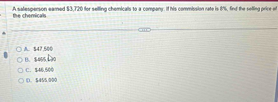 A salesperson earned $3,720 for selling chemicals to a company. If his commission rate is 8%, find the selling price of
the chemicals
A. $47,500
B. $465,00
C. $46,500
D. $455,000