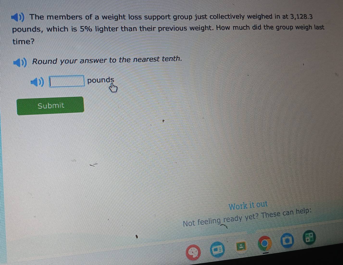 The members of a weight loss support group just collectively weighed in at 3,128.3
pounds, which is 5% lighter than their previous weight. How much did the group weigh last 
time? 
Round your answer to the nearest tenth.
□ pounds
Submit 
Work it out 
Not feeling ready yet? These can help: