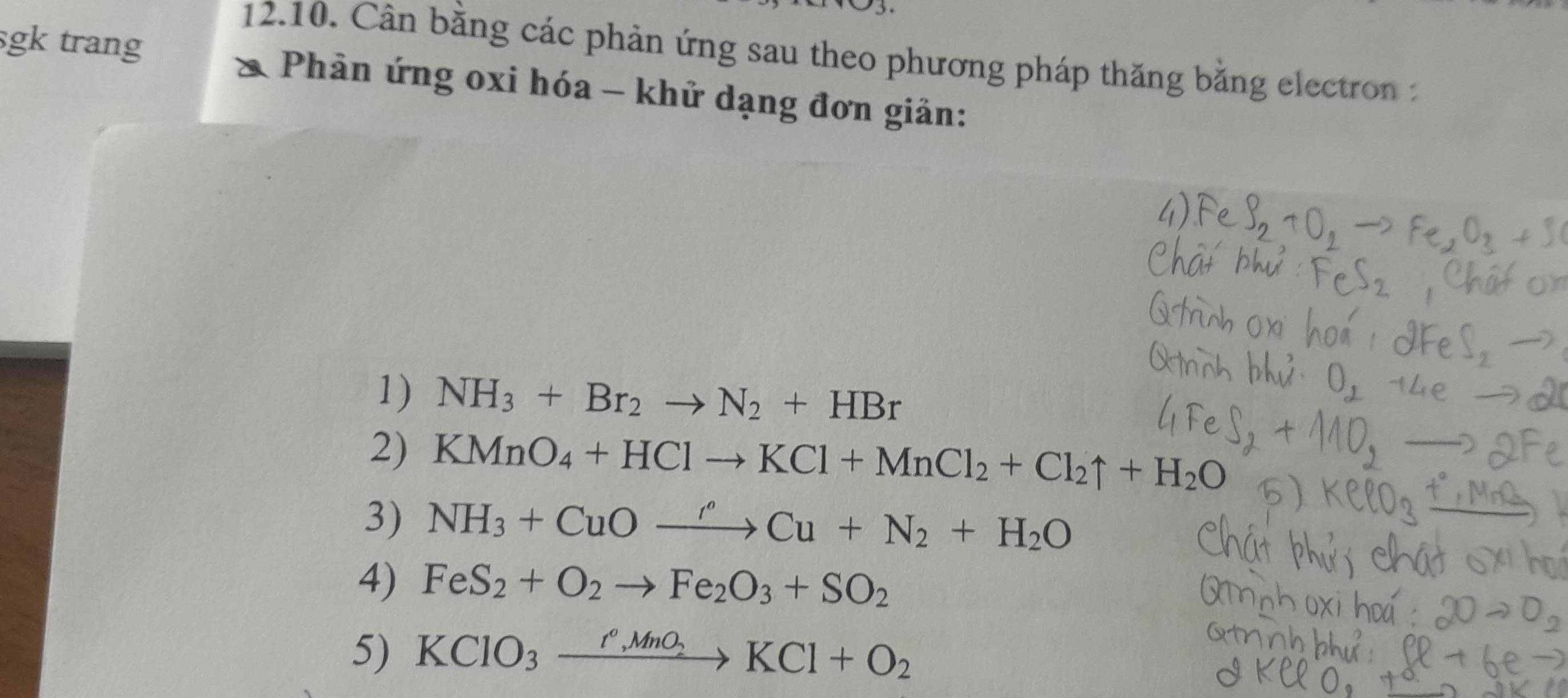 Cân băng các phản ứng sau theo phương pháp thăng bằng electron : 
sgk trang Phản ứng oxi hóa - khử dạng đơn giản: 
1) NH_3+Br_2to N_2+HBr
2) KMnO_4+HClto KCl+MnCl_2+Cl_2uparrow +H_2O
3) NH_3+CuOxrightarrow r'Cu+N_2+H_2O
4) FeS_2+O_2to Fe_2O_3+SO_2
5) KClO_3xrightarrow I°,MnO_2KCl+O_2