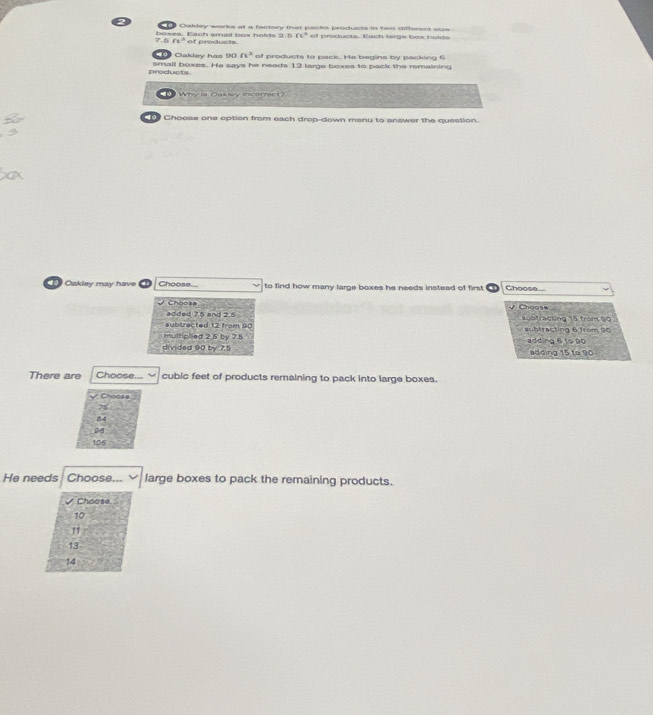 Caktey works at a factory that nacks unctusts in two sifferent s t
80°
7. overline (r1)^3 of produets of producta. Each large bex holds
Cakdey has 90ft^3 of products to pack. Ha begins by packing 6
products small boxes. He says he needs 12 large boxes to pack the remaining
1 Why is Casey incorrect?
Choose one option from each drop-down menu to answer the question.
Oakley may hav Choose... to find how many large boxes he needs instead of first Choose....
Choose y Choase
added 7.5 and 2.5 subfracting 15 from 90
subtracted 12 from 90 aubtracting 6 from 90
multiplied 2.5 by 25 adding 6 to 90
divided 90 by 7.1 adding 15 to 90
There are Choose... cubic feet of products remaining to pack into large boxes.
√ Choose
75
84
08
105
He needs Choose... large boxes to pack the remaining products.
Choose
10
13
14