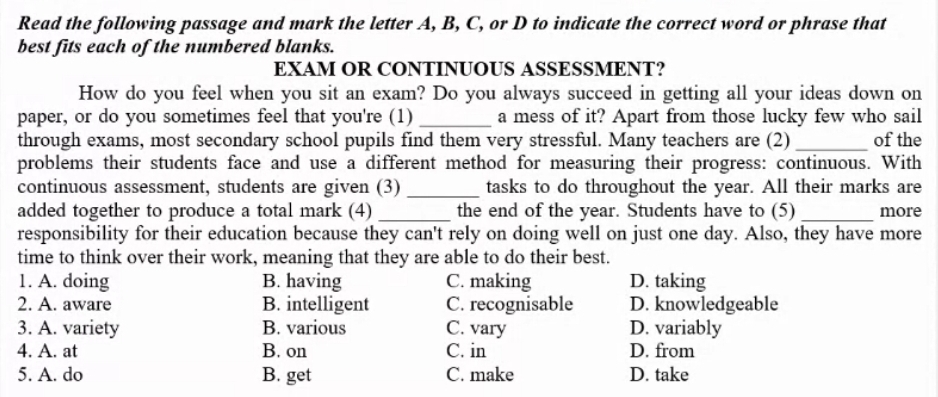 Read the following passage and mark the letter A, B, C, or D to indicate the correct word or phrase that
best fits each of the numbered blanks.
EXAM OR CONTINUOUS ASSESSMENT?
How do you feel when you sit an exam? Do you always succeed in getting all your ideas down on
paper, or do you sometimes feel that you're (1) _a mess of it? Apart from those lucky few who sail
through exams, most secondary school pupils find them very stressful. Many teachers are (2) _of the
problems their students face and use a different method for measuring their progress: continuous. With
continuous assessment, students are given (3) _tasks to do throughout the year. All their marks are
added together to produce a total mark (4) _the end of the year. Students have to (5) _more
responsibility for their education because they can't rely on doing well on just one day. Also, they have more
time to think over their work, meaning that they are able to do their best.
1. A. doing B. having C. making D. taking
2. A. aware B. intelligent C. recognisable D. knowledgeable
3. A. variety B. various C. vary D. variably
4. A. at B. on C. in D. from
5. A. do B. get C. make D. take