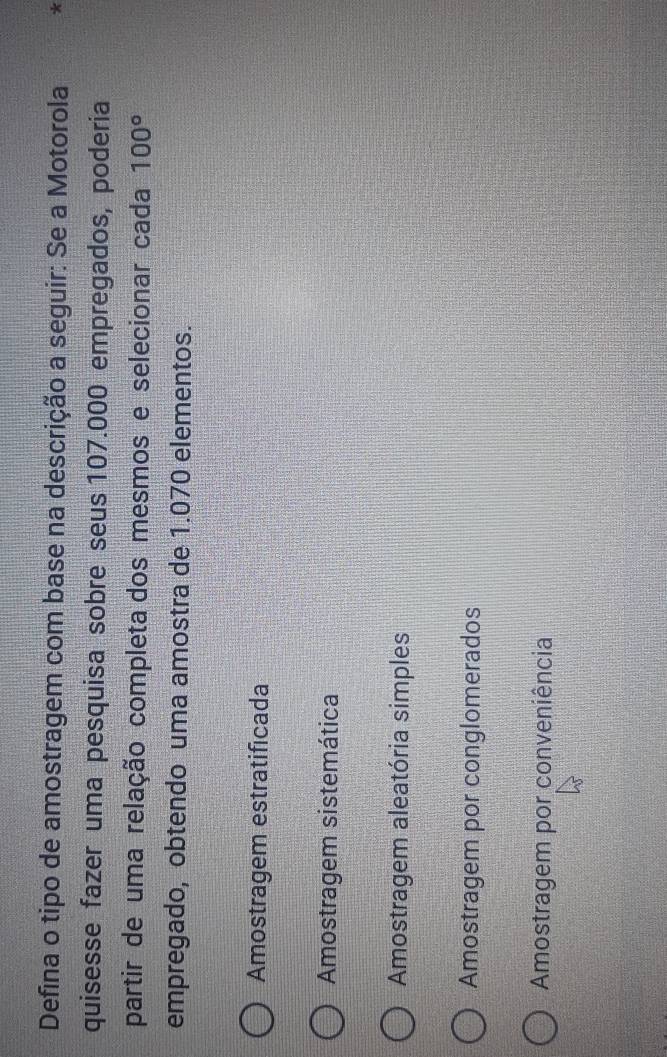 Defina o tipo de amostragem com base na descrição a seguir: Se a Motorola *
quisesse fazer uma pesquisa sobre seus 107.000 empregados, poderia
partir de uma relação completa dos mesmos e selecionar cada 100°
empregado, obtendo uma amostra de 1.070 elementos.
Amostragem estratificada
Amostragem sistemática
Amostragem aleatória simples
Amostragem por conglomerados
Amostragem por conveniência