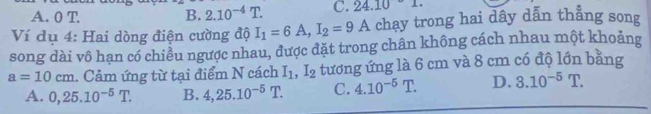 A. 0 T B. 2.10^(-4)T
C. 24.10°1. 
Ví dụ 4: Hai dòng điện cường độ I_1=6A, I_2=9A chạy trong hai dây dẫn thẳng song
song dài vô hạn có chiều ngược nhau, được đặt trong chân không cách nhau một khoảng
a=10cm. Cảm ứng từ tại điểm N cách I_1, I_2 tương ứng là 6 cm và 8 cm có độ lớn bằng
A. 0, 25.10^(-5)T. B. 4, 25.10^(-5)T. C. 4.10^(-5)T.
D. 3.10^(-5)T.