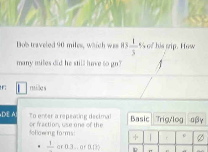 Bob traveled 90 miles, which was 83 1/3 % of his trip. How 
many miles did he still have to go?
r miles
DE A To enter a repeating decimal Basic Trig/log αβγ 
or fraction, use one of the 
following forms: 
, Ø
frac 1 or 0.3... or 0.(3)
IR π