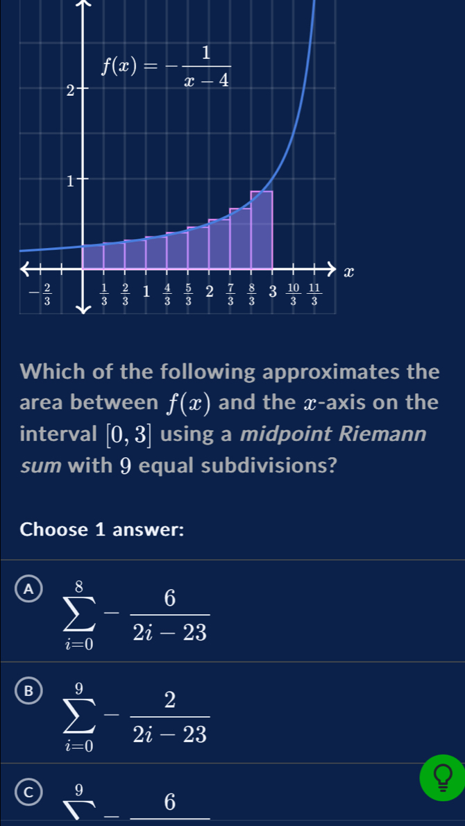 Which of the following approximates the
area between f(x) and the x-axis on the
interval [0,3] using a midpoint Riemann
sum with 9 equal subdivisions?
Choose 1 answer:
A sumlimits _(i=0)^8- 6/2i-23 
B sumlimits _(i=0)^9- 2/2i-23 
C 9 6