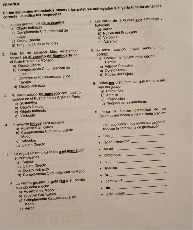 Español
En los siguientes enunciados observa las palabras subrayadas y elige la función sintáctica
correcta. Justifica tus respuestas.
1. La casa grande roja de la esquina. 7. Las calles de la ciudad son estrechas y
a) Objeto Indirecto tortuosas.
b) Complemento Circunstancial de a) Verbo
Lugar b) Núcleo del Predicado
c) Objeto Directo c) Verboide
d)Ninguna de las anteriores d) Adverbio
2. Este fin de semana Max Verstappen 8. Avisame cuando hayas recibido mi
correrá en el circuito de Montecarlo por correo
el Gran Premio de Mónaco. a) Complemento Circunstancial de
Tiempo
a) Objeto Directo
b) Complemento Circunstancial de b) Adjetivo Posesivo
Lugar c) Objeto Directo
c) Complemento Circunstancial de d) Núcleo del Sujeto
Tiempo
d) Objeto Indirecto 9. Todos me preguntan por qué siempre me
veo tan guapo.
3. Mi novia colocó un candado con nuestro a) Pronombre
nombre en el Puente de las Artes en Paris. b) Artículo
a) Sustantivo c) Preposición
b) Objeto Directo d) Ninguna de las anteriores
c) Objeto Indirecto
d) Verboide 10. Indica la función gramatical de las
palabras enlistadas en la siguiente oración:
4. Y vivieron felices para siempre.
a) Adjetivo Calificativo Los reconocimientos serán otorgados al
_
b) Complemento Circunstancial de finalizar la ceremonia de graduación.
Modo Los:
c) Adverbio
d) Objeto Directo reconocimientos:
_
5. Le regalé un ramo de rosas a mi mamá por serán:_
_
su cumpleaños. otorgados:
_
a) Sujeto al:
_
b) Objeto Directo
c) Objeto Indirecto finalizar:
_
d) Complemento Circunstancial de Modo_
la:
_
6. La vecina grosera le grita feo a su perrito ceremonia:
cuando ladra mucho.
de:
a) Adverbio de Modo
b) Adjetivo Calificativo
c) Complemento Circunstancial de graduación:
_
Modo
d) Verbo