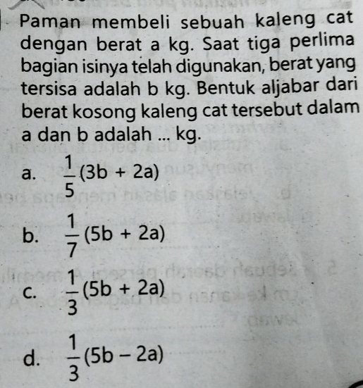 Paman membeli sebuah kaleng cat
dengan berat a kg. Saat tiga perlima
bagian isinya telah digunakan, berat yang
tersisa adalah b kg. Bentuk aljabar dari
berat kosong kaleng cat tersebut dalam
a dan b adalah ... kg.
a.  1/5 (3b+2a)
b.  1/7 (5b+2a)
C.  1/3 (5b+2a)
d.  1/3 (5b-2a)