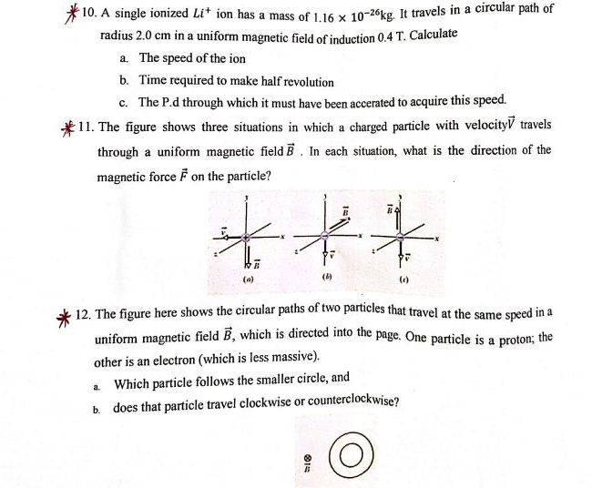 A single ionized Li^+ ion has a mass of 1.16* 10^(-26)kg. It travels in a circular path of
radius 2.0 cm in a uniform magnetic field of induction 0.4 T. Calculate
a. The speed of the ion
b. Time required to make half revolution
c. The P.d through which it must have been accerated to acquire this speed.
11. The figure shows three situations in which a charged particle with velocity vector V travels
through a uniform magnetic field vector B. In each situation, what is the direction of the
magnetic force vector F on the particle?
(a) (6) (c)
12. The figure here shows the circular paths of two particles that travel at the same speed in a
uniform magnetic field vector B , which is directed into the page. One particle is a proton; the
other is an electron (which is less massive).
a Which particle follows the smaller circle, and
B. does that particle travel clockwise or counterclockwise?