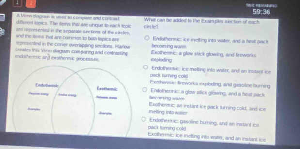 1 2
TIME REMANING
ati^2a 3 
A Venn diagram is used to compare and contrast What can be added to the Examples section of each
different topics. The items that are unique to each topic circle?
are represented in the separate sections of the circles,
and the items that are common to both topics are Endothermic: ice melting into water, and a heat pack
represented in the center overlapping sections. Harlow becoming warm
creates this Venn diagram comparing and contrasting Exothermic: a glow stick glowing, and fireworks
endothermic and exothermic processes. exploding
Endothermic: ice melting into water, and an instant ice
pack turning cold
Exothermic: fireworks exploding, and gasoline burning
Endothermic: a glow stick glowing, and a heat pack
becorning warm
Exothermic: an instant ice pack turning cold, and ice
melting into water
Endothermic: gasoline burning, and an instant ice
pack turning cold
Exothermic: ice melting into water, and an instant ice