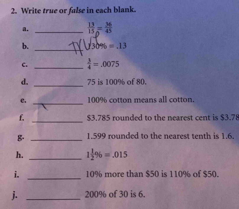 Write true or false in each blank. 
a._
 13/15 = 36/45 
_ 
b. 130% = .13
C. 
_  3/4 =.0075
_ 
d. 75 is 100% of 80. 
_ 
e. 100% cotton means all cotton. 
_ 
f. $3.785 rounded to the nearest cent is $3.78
g._
1.599 rounded to the nearest tenth is 1.6. 
h._
1 1/2 % =.015
i. _ 10% more than $50 is 110% of $50. 
j. _ 200% of 30 is 6.