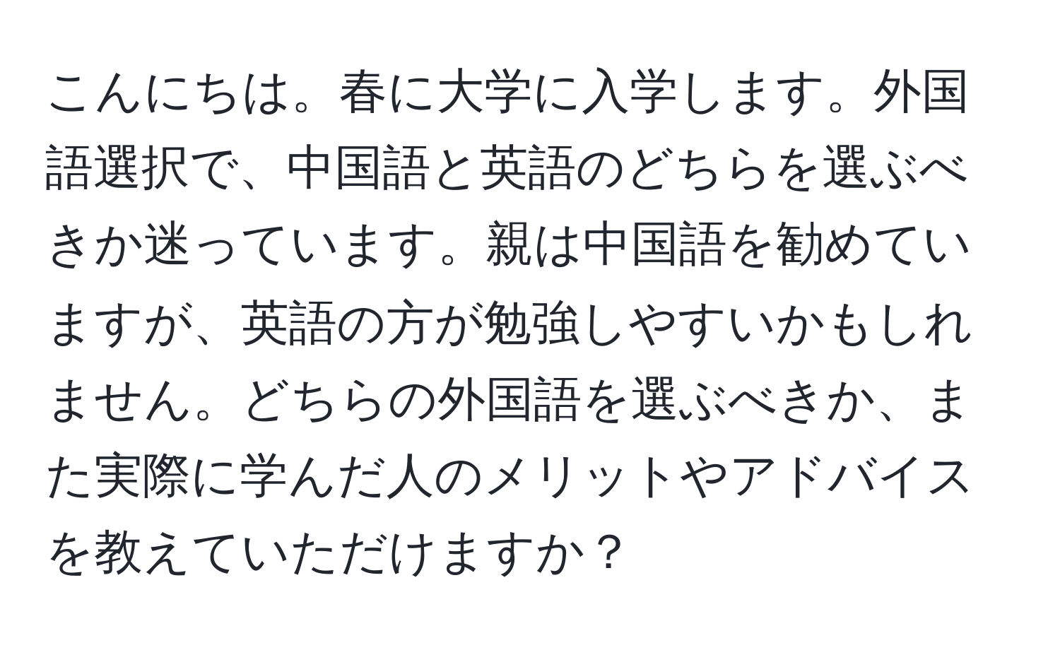 こんにちは。春に大学に入学します。外国語選択で、中国語と英語のどちらを選ぶべきか迷っています。親は中国語を勧めていますが、英語の方が勉強しやすいかもしれません。どちらの外国語を選ぶべきか、また実際に学んだ人のメリットやアドバイスを教えていただけますか？