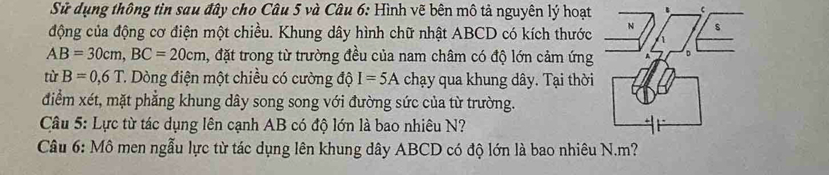 Sử dụng thông tin sau đây cho Câu 5 và Câu 6: Hình vẽ bên mô tả nguyên lý hoạt 
động của động cơ điện một chiều. Khung dây hình chữ nhật ABCD có kích thước
AB=30cm, BC=20cm , đặt trong từ trường đều của nam châm có độ lớn cảm ứng 
từ B=0,6T T. Dòng điện một chiều có cường độ I=5A chạy qua khung dây. Tại thời 
điểm xét, mặt phẳng khung dây song song với đường sức của từ trường. 
Câu 5: Lực từ tác dụng lên cạnh AB có độ lớn là bao nhiêu N? 
Câu 6: Mô men ngẫu lực từ tác dụng lên khung dây ABCD có độ lớn là bao nhiêu N. m?