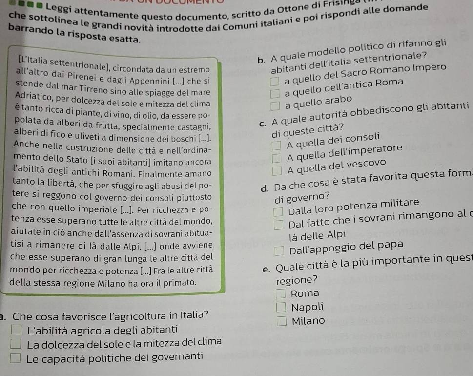 Leggi attentamente questo documento, scritto da Ottone di Frisi a
che sottolinea le grandi novità introdotte dai Comuni italiani e poi rispondi alle domande
barrando la risposta esatta.
b. A quale modello politico di rifanno gli
[L’Italia settentrionale], circondata da un estremo
abitanti dell’Italia settentrionale?
all’altro dai Pirenei e dagli Appennini [...] che si
a quello del Sacro Romano Impero
stende dal mar Tirreno sino alle spiagge del mare
a quello dell’antica Roma
Adriatico, per dolcezza del sole e mitezza del clima
a quello arabo
è tanto ricca di piante, di vino, di olio, da essere po-
polata da alberi da frutta, specialmente castagni, c. A quale autorità obbediscono gli abitanti
alberi di fico e uliveti a dimensione dei boschi [...].
di queste città?
Anche nella costruzione delle città e nell'ordina-
A quella dei consoli
mento dello Stato [i suoi abitanti] imitano ancora
A quella dell’imperatore
l’abilità degli antichi Romani. Finalmente amano
A quella del vescovo
tanto la libertà, che per sfuggire agli abusi del po- d. Da che cosa è stata favorita questa form
tere si reggono col governo dei consoli piuttosto
di governo?
che con quello imperiale [...]. Per ricchezza e po-
Dalla loro potenza militare
tenza esse superano tutte le altre città del mondo,
Dal fatto che i sovrani rimangono al c
aiutate in ciò anche dall’assenza di sovrani abitua-
là delle Alpi
tisi a rimanere di là dalle Alpi. [...] onde avviene
Dall’appoggio del papa
che esse superano di gran lunga le altre città del
mondo per ricchezza e potenza [...] Fra le altre città e. Quale città è la più importante in quest
della stessa regione Milano ha ora il primato.
regione?
Roma
a. Che cosa favorisce l’agricoltura in Italia? Napoli
L'abilità agricola degli abitanti Milano
La dolcezza del sole e la mitezza del clima
Le capacità politiche dei governanti