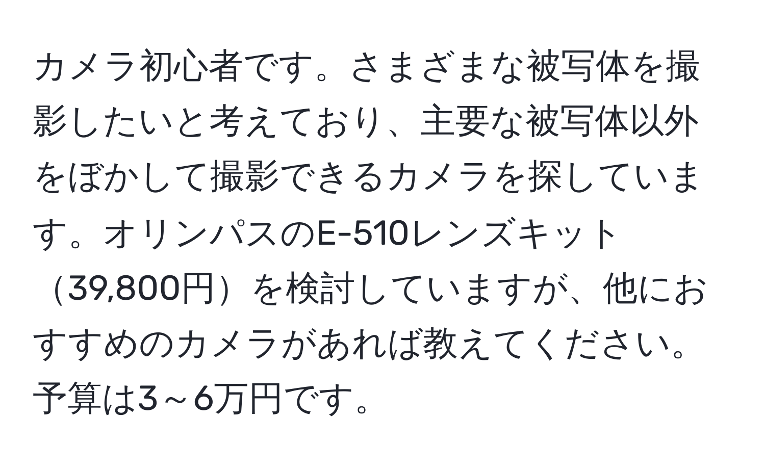 カメラ初心者です。さまざまな被写体を撮影したいと考えており、主要な被写体以外をぼかして撮影できるカメラを探しています。オリンパスのE-510レンズキット39,800円を検討していますが、他におすすめのカメラがあれば教えてください。予算は3～6万円です。