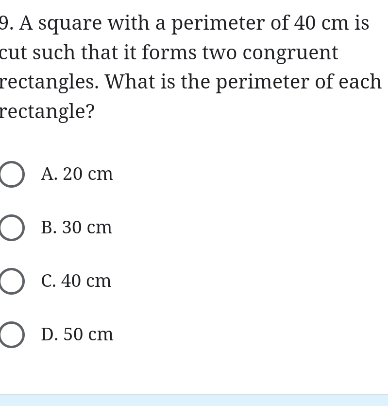 A square with a perimeter of 40 cm is
cut such that it forms two congruent
rectangles. What is the perimeter of each
rectangle?
A. 20 cm
B. 30 cm
C. 40 cm
D. 50 cm