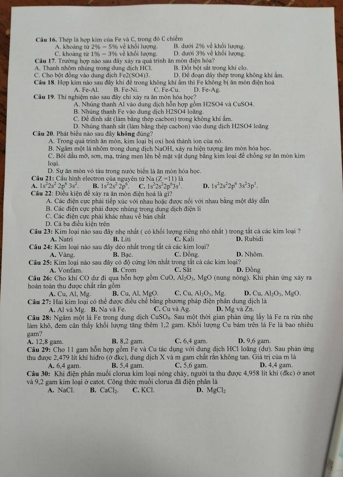 Thép là hợp kim của Fe và C, trong đó C chiếm
A. khoảng từ 2% -5% về khối lượng. B. dưới 2% về khối lượng.
C. khoảng từ 1% -3% về khối lượng. D. đưới 3% về khối lượng.
Câu 17. Trường hợp nào sau đây xảy ra quá trình ăn mòn điện hóa?
A. Thanh nhôm nhúng trong dung dịch HCl. B. Đốt bột sắt trong khí clo.
C. Cho bột đồng vào dung dịch Fe2(SO4)3. D. Để đoạn dây thép trong không khí ẩm.
Câu 18. Hợp kim nào sau đây khi đề trong không khí âm thì Fe không bị ăn mòn điện hoá
A. Fe-Al. B. Fe-Ni. C. Fe-Cu. D. Fe-Ag.
Câu 19. Thí nghiệm nào sau đây chỉ xảy ra ăn mòn hóa học?
A. Nhúng thanh Al vào dung dịch hỗn hợp gồm H2SO4 và CuSO4.
B. Nhúng thanh Fe vào dung dịch H2SO4 loãng.
C. Để đinh sắt (làm bằng thép cacbon) trong không khí ẩm.
D. Nhúng thanh sắt (làm bằng thép cacbon) vào dung dịch H2SO4 loãng
Câu 20. Phát biểu nào sau đây không đúng?
A. Trong quá trình ăn mòn, kim loại bị oxi hoá thành ion của nó.
B. Ngâm một lá nhôm trong dung dịch NaOH, xảy ra hiện tượng ăm mòn hóa học.
C. Bôi dầu mỡ, sơn, mạ, tráng men lên bề mặt vật dụng bằng kim loại để chồng sự ăn mòn kim
loại.
D. Sự ăn mòn vỏ tàu trong nước biển là ăn mòn hóa học.
Cầu 21: Cầu hình electron của nguyên tử Na (Z=11)la
A. 1s^22s^22p^63s^2. B. 1s^22s^22p^6. C. 1s^22s^22p^63s^1. D. 1s^22s^22p^63s^23p^1.
Câu 22: Điều kiện để xảy ra ăn mòn điện hoá là gì?
A. Các điện cực phải tiếp xúc với nhau hoặc được nổi với nhau bằng một dây dẫn
B. Các điện cực phải được nhúng trong dung dịch điện li
C. Các điện cực phải khác nhau về bản chất
D. Cá ba điều kiện trên
Câu 23: Kim loại nào sau đây nhẹ nhất ( có khối lượng riêng nhỏ nhất ) trong tất cả các kim loại ?
A. Natri B. Liti C. Kali D. Rubidi
Câu 24: Kim loại nào sau đây dẻo nhất trong tắt cả các kim loại?
A. Vàng. B. Bac. C. Đồng. D. Nhôm.
Câu 25: Kim loại nào sau đây có độ cứng lớn nhất trong tất cả các kim loại?
A. Vonfam. B. Crom C. Sắt D. Đồng
Câu 26: Cho khí CO dư đi qua hỗn hợp gồm CuO,Al_2O_3,MgO (nung nóng). Khi phân ứng xảy ra
hoàn toàn thu được chất rắn gồm
A. Cu, Al, Mg. B. Cu, Al, MgO. C. Cu Al_2O_3,Mg. D. Cu, Al_2O_3, MgO.
Câu 27: Hai kim loại có thể được điều chế bằng phương pháp điện phân dung dịch là
A. Al và Mg. B. Na và Fe. C. Cu và Ag. D. Mg và Zn.
Câu 28: Ngâm một lá Fe trong dung dịch CuSO_4. Sau một thời gian phản ứng lấy lá Fe ra rửa nhẹ
làm khô, đem cần thấy khối lượng tăng thêm 1,2 gam. Khổi lượng Cu bám trên lá Fe là bao nhiêu
gam?
A. 12,8 gam. B. 8,2 gam. C. 6,4 gam. D. 9,6 gam.
Câu 29: Cho 11 gam hỗn hợp gồm Fe và Cu tác dụng với dung dịch HCl loãng (dư). Sau phản ứng
thu được 2,479 lít khí hiđro (ở đkc), dung dịch X và m gam chất rắn không tan. Giá trị của m là
A. 6,4 gam. B. 5,4 gam. C. 5,6 gam. D. 4,4 gam.
Câu 30: Khi điện phân muối clorua kim loại nóng chảy, người ta thu được 4,958 lít khí (đkc) ở anot
và 9,2 gam kim loại ở catot. Công thức muối clorua đã điện phân là
A. NaCl. B. CaCl_2. C. KCl. D. MgCl_2