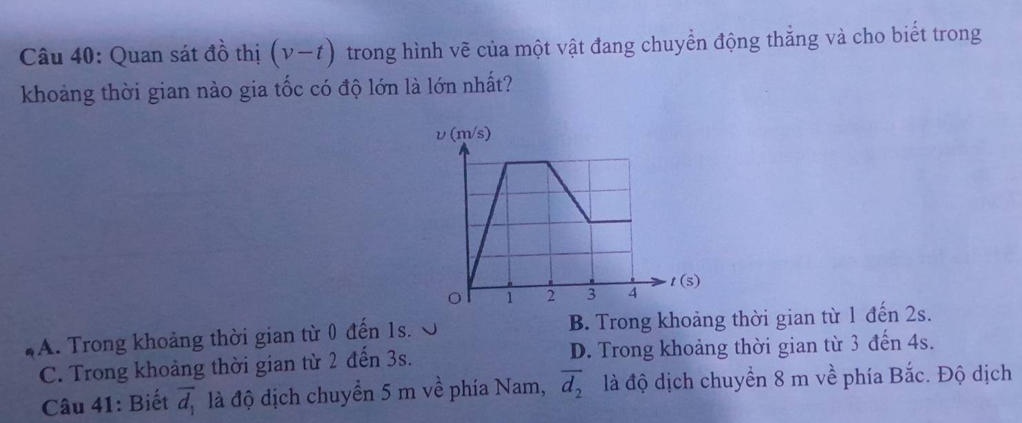 Quan sát đồ thị (v-t) trong hình vẽ của một vật đang chuyển động thẳng và cho biết trong
khoảng thời gian nào gia tốc có độ lớn là lớn nhất?
A. Trong khoảng thời gian từ 0 đến 1s. B. Trong khoảng thời gian từ 1 đến 2s.
C. Trong khoảng thời gian từ 2 đến 3s. D. Trong khoảng thời gian từ 3 đến 4s.
Câu 41: Biết overline d_1 là độ dịch chuyển 5 m về phía Nam, overline d_2 là độ dịch chuyển 8 m về phía Bắc. Độ dịch