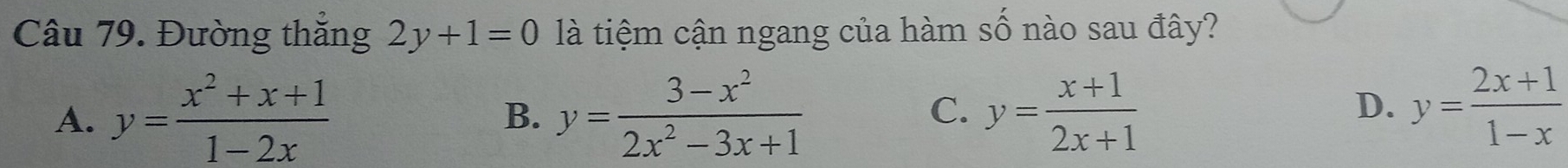 Đường thăng 2y+1=0 là tiệm cận ngang của hàm số nào sau đây?
A. y= (x^2+x+1)/1-2x  y= (3-x^2)/2x^2-3x+1  y= (x+1)/2x+1 
B.
C.
D. y= (2x+1)/1-x 