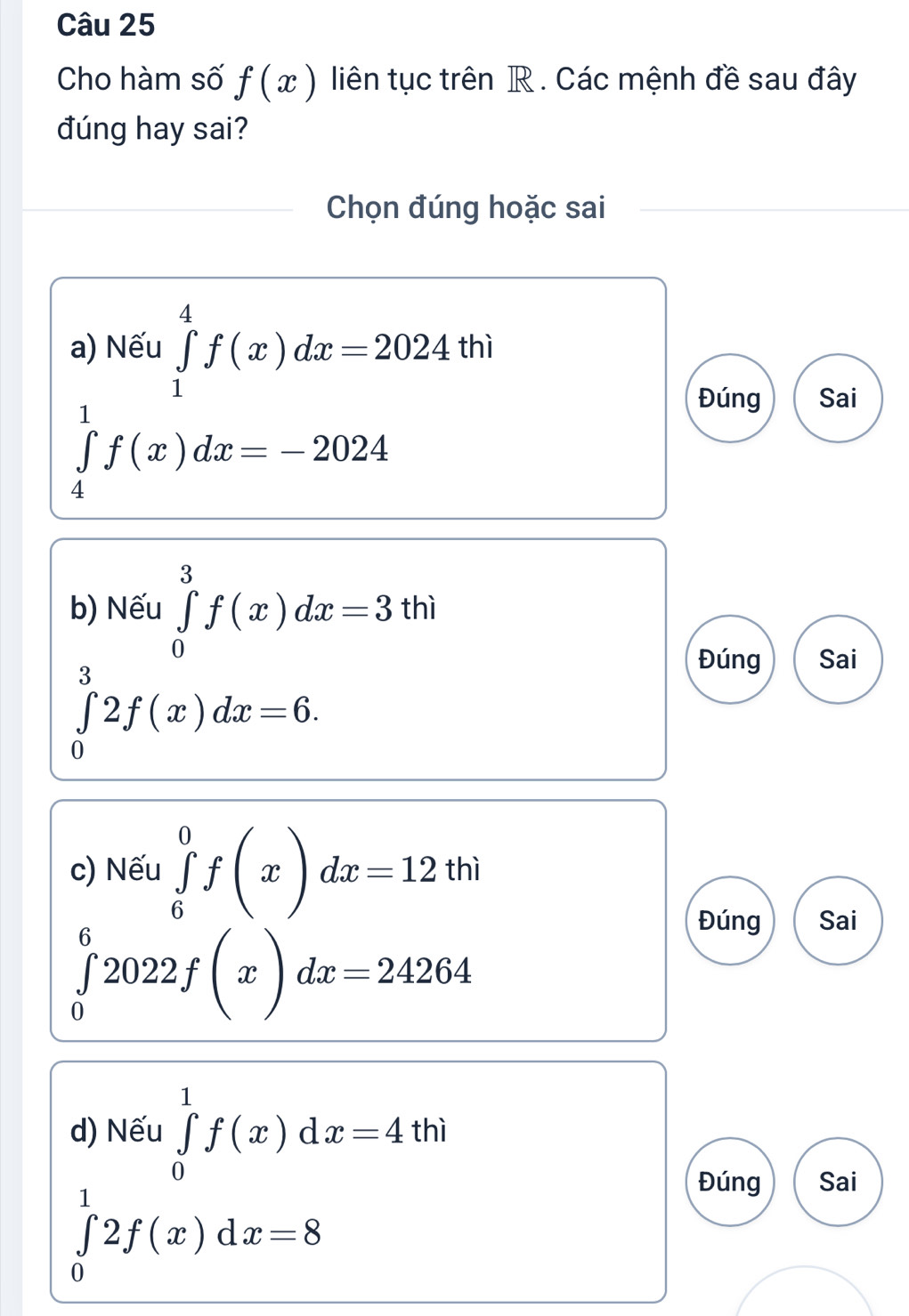 Cho hàm số f(x) liên tục trên R. Các mệnh đề sau đây
đúng hay sai?
Chọn đúng hoặc sai
a) Nếu ∈tlimits _1^4f(x)dx=2024thi
Đúng Sai
∈tlimits _4^1f(x)dx=-2024
b) Nếu ∈tlimits _0^3f(x)dx=3thi
∈tlimits _0^32f(x)dx=6.
Đúng Sai
c) Nếu ∈tlimits _6^0f(x)dx=12thi
Đúng Sai
∈tlimits _0^62022f(x)dx=24264
d) Nếu ∈tlimits _0^1f(x)dx=4t th i
∈tlimits _0^12f(x)dx=8
Đúng Sai